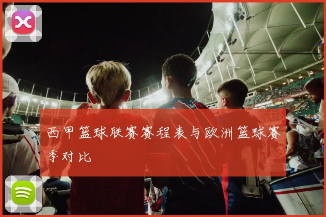 西甲篮球联赛赛程表与欧洲篮球赛季对比