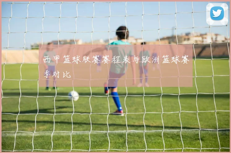 西甲篮球联赛赛程表与欧洲篮球赛季对比