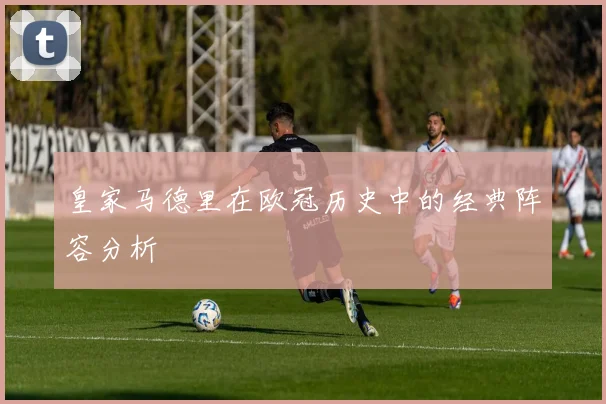 皇家马德里在欧冠历史中的经典阵容分析